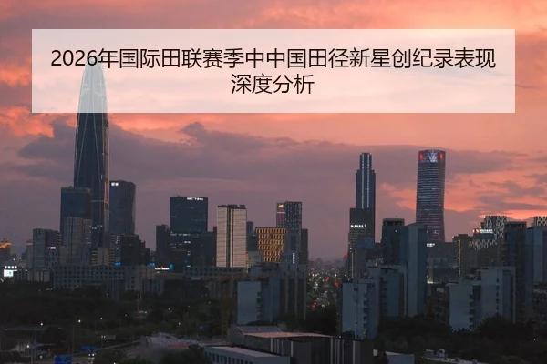 2026年国际田联赛季中中国田径新星创纪录表现深度分析
