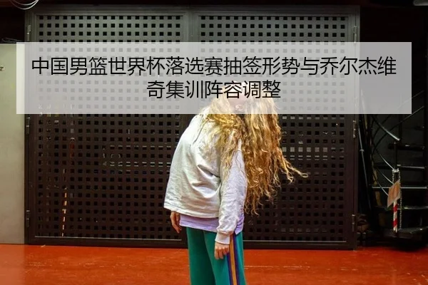 中国男篮世界杯落选赛抽签形势与乔尔杰维奇集训阵容调整